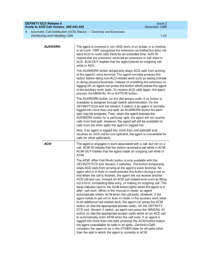 Page 42DEFINITY ECS Release 8
Guide to ACD Call Centers  555-233-503  Issue 2
December 1999
Automatic Call Distribution (ACD) Basics — Overview and Exercises 
1-22 Distributing and Handling Calls 
1
AUXWORKThe agent is involved in non-ACD work, is on break, in a meeting 
or at lunch. CMS recognizes the extension as staffed but does not 
want ACD to route calls there for an extended time. AUX-IN 
implies that the extension received an extension-in call while in 
AUX. AUX-OUT implies that the agent placed an...