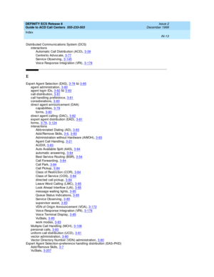 Page 411DEFINITY ECS Release 8
Guide to ACD Call Centers  555-233-503    Issue 2
December 1999
Index 
IN-13  
Distrib uted  Communic ations System (DCS)
interactions
Automatic Call Distrib ution (ACD)
,3-39
CentreVu Ad voc ate,3-77
Service Ob serving,3-145
Voic e Resp onse Integ ration (VRI),3-178
E
Exp ert Ag ent Selec tion (EAS),3-78to3-85ag ent ad ministration,3-80ag ent log in IDs,3-82to3-83
call distribution,3-81c all handling  p referenc e,3-81c onsid erations,3-83
d irec t ag ent announc ement (DAA)...