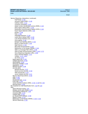 Page 420DEFINITY ECS Release 8
Guide to ACD Call Centers  555-233-503    Issue 2
December 1999
Index 
IN-22  
Servic e Observing, interac tions, (continued )
Call Pic kup
,3-145
call work codes (CWC),3-145
CallVisor ASAI,3-144
c onverse c ommand s,3-145
d ialed  number id entific ation servic e (DNIS),3-145
d irec t ag ent calling (DAC),3-145
Distributed Communications System (DCS),3-145
Exp e r t A g e nt  Sel e c t i on  ( EAS),3-85
groups,3-146
Hold,3-145
Integ rated  Directory,3-145
Leave Word  Calling...