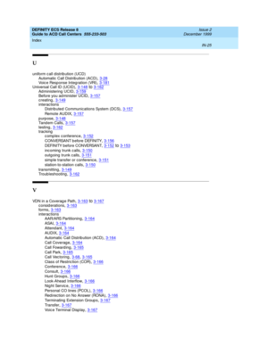 Page 423DEFINITY ECS Release 8
Guide to ACD Call Centers  555-233-503    Issue 2
December 1999
Index 
IN-25  
U
uniform c all distrib ution (UCD)
Automatic  Call Distrib ution (ACD)
,3-28Voic e Response Integration (VRI),3-181Universal Call ID (UCID),3-148to3-162
Ad ministering UCID,3-159Before you ad minister UCID,3-157creating,3-149
interactions
Distributed Communications System (DCS),3-157
Remote AUDIX,3-157
purpose,3-148
Ta nd e m Ca ll s,3-157testing,3-162tracking
c omp lex c onference
,3-152
CONVERSANT b...