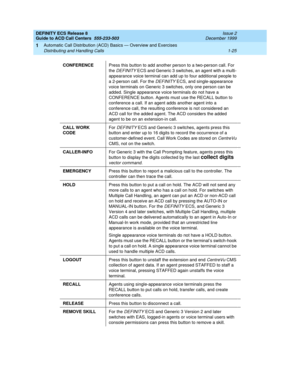 Page 45DEFINITY ECS Release 8
Guide to ACD Call Centers  555-233-503  Issue 2
December 1999
Automatic Call Distribution (ACD) Basics — Overview and Exercises 
1-25 Distributing and Handling Calls 
1
CONFERENCEPress this button to add another person to a two-person call. For 
the 
DEFINITY ECS and Generic 3 switches, an agent with a multi- 
appearance voice terminal can add up to four additional people to 
a 2-person call. For the 
DEFINITY ECS, and single-appearance 
voice terminals on Generic 3 switches, only...