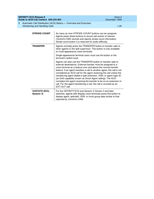 Page 46DEFINITY ECS Release 8
Guide to ACD Call Centers  555-233-503  Issue 2
December 1999
Automatic Call Distribution (ACD) Basics — Overview and Exercises 
1-26 Distributing and Handling Calls 
1
STROKE COUNTAs many as nine STROKE COUNT buttons can be assigned. 
Agents press these buttons to record call events of interest. 
CentreVu CMS records and reports stroke-count information. 
Stroke count button 0 is reserved for audio difficulty.
TRANSFERAgents normally press the TRANSFER button to transfer calls to...