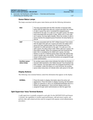 Page 47DEFINITY ECS Release 8
Guide to ACD Call Centers  555-233-503  Issue 2
December 1999
Automatic Call Distribution (ACD) Basics — Overview and Exercises 
1-27 Distributing and Handling Calls 
1
Queue Status Lamps
The lamps associated with the queue status buttons provide the following information:
Display Buttons
The following voice terminal buttons control the information that appears on the display:
Split Supervisor Voice Terminal Buttons
A split supervisor is normally assigned to each split. For the...