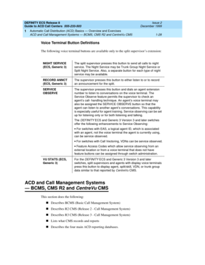 Page 48DEFINITY ECS Release 8
Guide to ACD Call Centers  555-233-503  Issue 2
December 1999
Automatic Call Distribution (ACD) Basics — Overview and Exercises 
1-28 ACD and Call Management Systems — BCMS, CMS R2 and CentreVu CMS 
1
Voice Terminal Button Definitions
The following voice terminal buttons are available only to the split supervisor’s extension:
ACD and Call Management Systems 
— BCMS, CMS R2 and CentreVu CMS
This section does the following:
nDescribes BCMS (Basic Call Management System)
nDescribes R2...