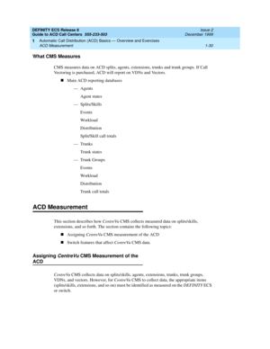 Page 50DEFINITY ECS Release 8
Guide to ACD Call Centers  555-233-503  Issue 2
December 1999
Automatic Call Distribution (ACD) Basics — Overview and Exercises 
1-30 ACD Measurement 
1
What CMS Measures
CMS measures data on ACD splits, agents, extensions, trunks and trunk groups. If Call 
Vectoring is purchased, ACD will report on VDNs and Vectors.
nMain ACD reporting databases
—Agents
Agent states
— Splits/Skills
Events
Wo r k l o a d
Distribution
Split/Skill call totals
—Trunks
Trunk states
— Trunk Groups...