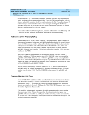 Page 53DEFINITY ECS Release 8
Guide to ACD Call Centers  555-233-503  Issue 2
December 1999
Automatic Call Distribution (ACD) Basics — Overview and Exercises 
1-33 ACD Measurement 
1
On the DEFINITY ECS and Generic 3 switches, a dummy split/skill may be established 
which intraflows calls to another split/skill. For CentreVu CMS to count outflow calls for 
dummy splits/skills, intraflow should be established using the Call Forwarding feature. If 
Call Coverage is used to intraflow calls, at least one agent must...