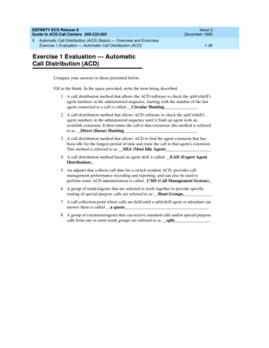 Page 58DEFINITY ECS Release 8
Guide to ACD Call Centers  555-233-503  Issue 2
December 1999
Automatic Call Distribution (ACD) Basics — Overview and Exercises 
1-38 Exercise 1 Evaluation — Automatic Call Distribution (ACD) 
1
Exercise 1 Evaluation — Automatic 
Call Distribution (ACD)
Compare your answers to those presented below.
Fill in the blank. In the space provided, write the term being described.
1. A call distribution method that allows the ACD software to check the splits/skills 
agent numbers in the...