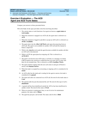 Page 64DEFINITY ECS Release 8
Guide to ACD Call Centers  555-233-503  Issue 2
December 1999
Automatic Call Distribution (ACD) Basics — Overview and Exercises 
1-44 Exercise 4 Evaluation — The ACD Agent and ACD Trunk States 
1
Exercise 4 Evaluation — The ACD 
Agent and ACD Trunk States
Compare your answers to those presented below.
Fill in the blank. In the space provided, write the term being described.
1. The current status or work functions of an agent are known as agent states or 
work modes.
2. When the...