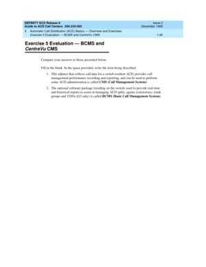 Page 66DEFINITY ECS Release 8
Guide to ACD Call Centers  555-233-503  Issue 2
December 1999
Automatic Call Distribution (ACD) Basics — Overview and Exercises 
1-46 Exercise 5 Evaluation — BCMS and CentreVu CMS 
1
Exercise 5 Evaluation — BCMS and 
CentreVu CMS
Compare your answers to those presented below.
Fill in the blank. In the space provided, write the term being described.
1. This adjunct that collects call data for a switch resident ACD, provides call 
management performance recording and reporting, and...