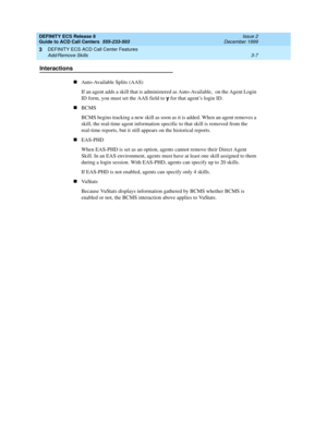 Page 91DEFINITY ECS Release 8
Guide to ACD Call Centers  555-233-503  Issue 2
December 1999
DEFINITY ECS ACD Call Center Features 
3-7 Add/Remove Skills 
3
Interactions
nAuto-Available Splits (AAS)
If an agent adds a skill that is administered as Auto-Available,  on the Agent Login 
ID form, you must set the AAS field to y
 for that agent’s login ID. 
nBCMS
BCMS begins tracking a new skill as soon as it is added. When an agent removes a 
skill, the real-time agent information specific to that skill is removed...