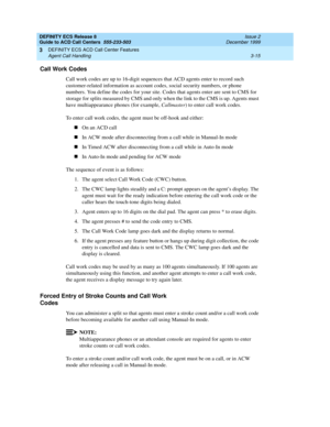 Page 99DEFINITY ECS Release 8
Guide to ACD Call Centers  555-233-503  Issue 2
December 1999
DEFINITY ECS ACD Call Center Features 
3-15 Agent Call Handling 
3
Call Work Codes
Call work codes are up to 16-digit sequences that ACD agents enter to record such 
customer-related information as account codes, social security numbers, or phone 
numbers. You define the codes for your site. Codes that agents enter are sent to CMS for 
storage for splits measured by CMS and only when the link to the CMS is up. Agents...