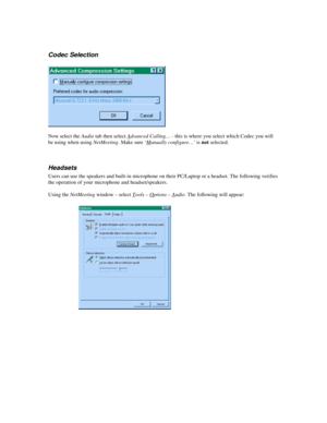 Page 5Codec Selection
Now select the Audio tab then select Advanced Calling… - this is where you select which Codec you will
be using when using NetMeeting. Make sure ‘Manually configure…’ is not selected.
Headsets
Users can use the speakers and built-in microphone on their PC/Laptop or a headset. The following verifies
the operation of your microphone and headset/speakers.
Using the NetMeeting window – select Tools – O
ptions – Audio. The following will appear: 