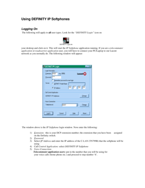 Page 7Using DEFINITY IP Softphones
Logging On
 The following will apply to all user types. Look for the “DEFINITY Login” icon on
your desktop and click on it. This will start the IP Softphone application running. If you are a telecommuter
application or roadwarrior application user, you will have to connect your PC/Laptop to our Lucent
network as you normally do. The following window will appear:
 The window above is the IP Softphone login window. Now enter the following:
1) Extension:  this is your DCP...