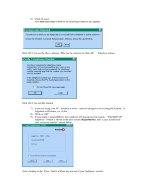 Page 96) Click on Login
Now note that either or both of the following windows may appear:
Click OK if you see the above window. This may be removed in a later IP       Softphone release.
Click OK if you see this window
7) If you are using your PC – Desktop at work – and it is taking over an existing DCP phone, IP
Softphone will inform you of this.
8) Click on ‘OK’
9) If your login is successful two new windows will pop up on your screen – “DEFINITY IP
Softphone” (which is shown in the next section...