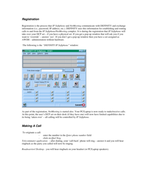 Page 10Registration
Registration is the process that IP Softphone and NetMeeting communicate with DEFINITY and exchange
information (i.e., password, IP address, etc.). DEFINITY uses this information for establishing and routing
calls to and from the IP Softphone/NetMeeting complex. It is during the registration that IP Softphone will
take over your DCP set – if you have a physical set. If you get a pop-up window that will ask you if you
want to ‘override’ – answer ‘yes’. If you don’t get a pop-up window then...