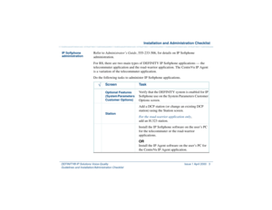 Page 5  Installation and Administration ChecklistDEFINITY® IP Solutions Voice-Quality 
Guidelines and Installation/Administration Checklist 
 Issue 1 April 2000 3
IP Softphone 
administration
Refer to Administrator’s Guide, 555-233-506, for details on IP Softphone 
administration.
For R8, there are two main types of DEFINITY IP Softphone applications — the 
telecommuter application and the road-warrior application. The CentreVu IP Agent 
is a variation of the telecommuter application. 
Do the following tasks...