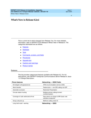 Page 11What’s New in Release 8.2csi 
xi  
DEFINITY ECS Release 8.2 Installation, Upgrades, 
and Additions for Compact Modular Cabinets  555-233-118  Issue 1
April 2000
What’s New in Release 8.2csi
This is a short list of what changed from Release 7csi. For more detailed 
information, refer to DEFINITY ECS Release 8 What’s New in Release 8. The 
categories addressed are as follows:
nFeatures
nHard ware
nTools
nCommands, sc reens, and  field s
nProc ed ures
nUpgrade tips
nCautions and warnings
nProd uc t names...