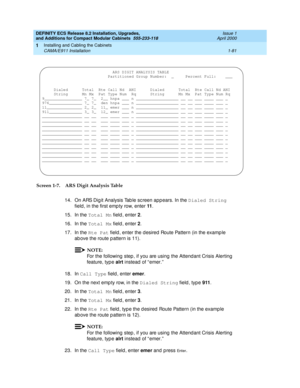 Page 107DEFINITY ECS Release 8.2 Installation, Upgrades, 
and Additions for Compact Modular Cabinets  555-233-118  Issue 1
April 2000
Installing and Cabling the Cabinets 
1-81 CAMA/E911 Installation 
1
Screen 1-7. ARS Digit Analysis Table
14. On ARS Dig it Analysis Tab le sc reen app ears. In the Dialed String
 
field , in the first emp ty row, enter 11
.
15. In the Total Mn
 field , enter 2
.
16. In the Total Mx
 field , enter 2
.
17. In the Rte Pat
 field , enter the d esired  Route Pattern (in the examp le...