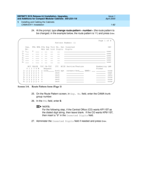 Page 108DEFINITY ECS Release 8.2 Installation, Upgrades, 
and Additions for Compact Modular Cabinets  555-233-118  Issue 1
April 2000
Installing and Cabling the Cabinets 
1-82 CAMA/E911 Installation 
1
24. At the p rompt, typ e change route-pattern 
 
(the route pattern to 
b e c hanged ; in the examp le b elow, the route pattern is 11) and  p ress 
En te r.
Screen 1-8. Route Pattern form (Page 1)
25. On the Route Pattern sc reen, in Grp. No
. field , enter the CAMA trunk 
g roup number.
26. In the FRL
 field ,...