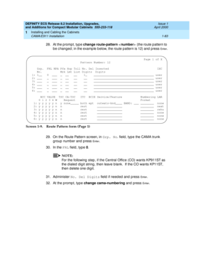 Page 109DEFINITY ECS Release 8.2 Installation, Upgrades, 
and Additions for Compact Modular Cabinets  555-233-118  Issue 1
April 2000
Installing and Cabling the Cabinets 
1-83 CAMA/E911 Installation 
1
28. At the p rompt, typ e change route-pattern 
  (the route pattern to 
b e c hanged ; in the examp le b elow, the route pattern is 12) and  p ress 
En te r.
Screen 1-9. Route Pattern form (Page 1)
29. On the Route Pattern sc reen, in Grp. No
. field , typ e the CAMA trunk 
g roup number and  p ress 
En te r.
30....