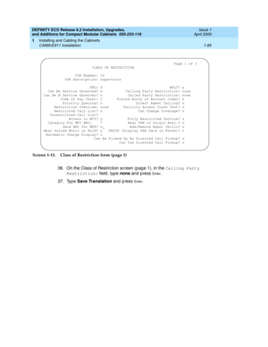 Page 111DEFINITY ECS Release 8.2 Installation, Upgrades, 
and Additions for Compact Modular Cabinets  555-233-118  Issue 1
April 2000
Installing and Cabling the Cabinets 
1-85 CAMA/E911 Installation 
1
Screen 1-11. Class of Restriction form (page 1)
36. On the Class of Restric tion sc reen (pag e 1), in the Calling Party 
Restriction:
 field , typ e none 
and  p ress 
En te r.
37. Typ e Save Translation
 and press 
En te r.
 Page 1 of 3
CLASS OF RESTRICTION
               COR Number: 10
          COR...