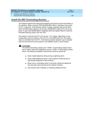 Page 112DEFINITY ECS Release 8.2 Installation, Upgrades, 
and Additions for Compact Modular Cabinets  555-233-118  Issue 1
April 2000
Installing and Cabling the Cabinets 
1-86 Install the BRI Terminating Resistor 
1
Install the BRI Terminating Resistor
The resistors balanc e the c able p lant b etween the rec eiver and  the transmitter on 
the interfac e. When using  the TN2198 ISDN-BRI 2-Wire U Interfac e c irc uit p ac k, 
an NT1 is req uired. A terminating resistor is always req uired  near the terminal 
when...