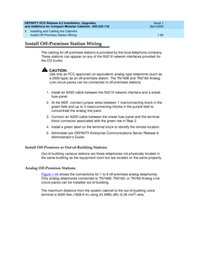 Page 119DEFINITY ECS Release 8.2 Installation, Upgrades, 
and Additions for Compact Modular Cabinets  555-233-118  Issue 1
April 2000
Installing and Cabling the Cabinets 
1-93 Install Off-Premises Station Wiring 
1
Install Off-Premises Station Wiring
The c abling  for off-p remises stations is p rovid ed by the loc al telep hone c omp any. 
These stations c an ap p ear on any of the RJ21X network interfac es p rovid ed  for 
the CO trunks. 
!CAUTION:
Use only an FCC-ap p roved  (or eq uivalent) analog  type...