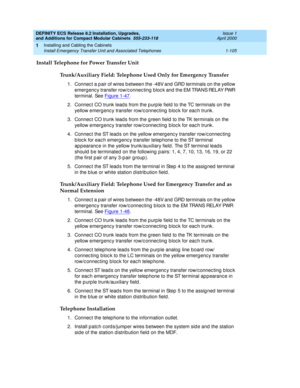 Page 131DEFINITY ECS Release 8.2 Installation, Upgrades, 
and Additions for Compact Modular Cabinets  555-233-118  Issue 1
April 2000
Installing and Cabling the Cabinets 
1-105 Install Emergency Transfer Unit and Associated Telephones 
1
Install Telephone for Power Transfer Unit
Trunk/Auxiliary Field: Telephone Used Only for Emergency Transfer
1. Connec t a p air of wires b etween the -48V and  GRD terminals on the yellow 
emergenc y transfer row/c onnec ting  bloc k and  the EM TRANS RELAY PWR 
terminal. See...