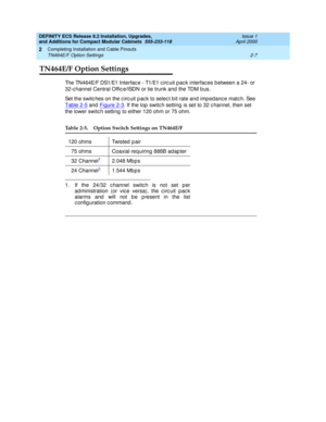 Page 143DEFINITY ECS Release 8.2 Installation, Upgrades, 
and Additions for Compact Modular Cabinets  555-233-118  Issue 1
April 2000
Completing Installation and Cable Pinouts 
2-7 TN464E/F Option Settings 
2
TN464E/F Option Settings 
The TN464E/F DS1/E1 Interfac e - T1/E1 c irc uit p ac k interfac es b etween a 24- or 
32-c hannel Central Offic e/ISDN or tie trunk and  the TDM b us. 
Set the switc hes on the c irc uit p ac k to selec t b it rate and imp edanc e matc h. See 
Table 2-5
 and  Figure 2-3. If the...