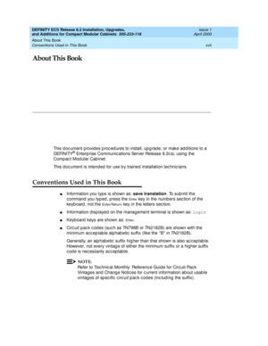 Page 17About This Book 
xvii Conventions Used in This Book 
DEFINITY ECS Release 8.2 Installation, Upgrades, 
and Additions for Compact Modular Cabinets  555-233-118  Issue 1
April 2000
About This Book
This d oc ument p rovid es p roc ed ures to install, up g rad e, or make ad d itions to a 
DEFINITY® Enterp rise Communic ations Server Release 8.2c si, using  the 
Compact Modular Cabinet. 
This document is intended for use by trained installation technic ians.
Conventions Used in This Book
nInformation you typ...