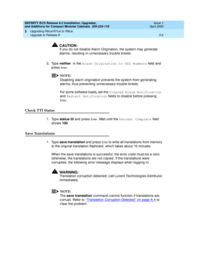 Page 162DEFINITY ECS Release 8.2 Installation, Upgrades, 
and Additions for Compact Modular Cabinets  555-233-118  Issue 1
April 2000
Upgrading R6csi/R7csi to R8csi 
3-6 Upgrade to Release 8 
3
!CAUTION:
If you d o not d isab le Alarm Orig ination, the system may g enerate 
alarms, resulting  in unnec essary troub le tic kets.
3. Type neither 
in the Alarm Origination to OSS Numbers
 field and 
p ress 
En t e r . 
NOTE:
Disab ling  alarm orig ination p revents the system from generating  
alarms, thus p...