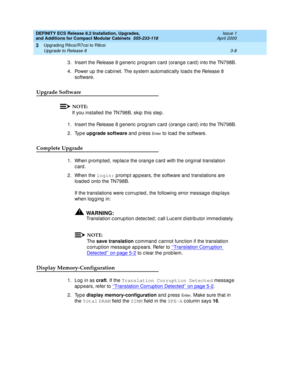 Page 164DEFINITY ECS Release 8.2 Installation, Upgrades, 
and Additions for Compact Modular Cabinets  555-233-118  Issue 1
April 2000
Upgrading R6csi/R7csi to R8csi 
3-8 Upgrade to Release 8 
3
3. Insert the Release 8 g eneric  p rog ram c ard  (orang e c ard) into the TN798B.
4. Power up  the c ab inet. The system automatic ally load s the Release 8 
software.
Upgrade Software
NOTE:
If you installed  the TN798B, skip  this step .
1. Insert the Release 8 g eneric  p rog ram c ard  (orang e c ard) into the...