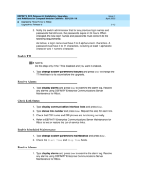 Page 168DEFINITY ECS Release 8.2 Installation, Upgrades, 
and Additions for Compact Modular Cabinets  555-233-118  Issue 1
April 2000
Upgrading R6csi/R7csi to R8csi 
3-12 Upgrade to Release 8 
3
2. Notify the switc h ad ministrator that for any p revious log in names and  
p assword s that still exist, the p assword s exp ire in 24 hours. When 
changed, the new login names and passwords must conform to the 
following  req uirements:
As b efore, a log in name must have 3 to 6 alp hanumeric  c harac ters. A 
p...