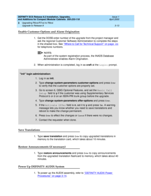 Page 169DEFINITY ECS Release 8.2 Installation, Upgrades, 
and Additions for Compact Modular Cabinets  555-233-118  Issue 1
April 2000
Upgrading R6csi/R7csi to R8csi 
3-13 Upgrade to Release 8 
3
Enable Customer Options and Alarm Origination
1. Get the DOSS order number of the upgrade from the project manager and 
ask the reg ional Customer Software Ad ministration to c omp lete the step s 
in the shad ed  b ox. See ‘‘Where to Call for Tec hnic al Sup p ort’’ on p ag e -xix
 
for telep hone numb ers.
NOTE:
As p...