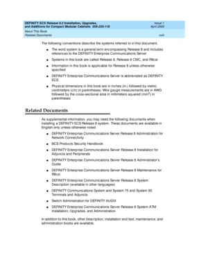 Page 18DEFINITY ECS Release 8.2 Installation, Upgrades, 
and Additions for Compact Modular Cabinets  555-233-118  Issue 1
April 2000
About This Book 
xviii Related Documents 
The following c onventions d esc rib e the systems referred  to in this d oc ument.
nThe word  system is a g eneral term enc omp assing  Release 8 and  inc lud es 
referenc es to the DEFINITY Enterp rise Communic ations Server
nSystems in this b ook are c alled Release 8, Release 8 CMC, and  R8c si
nInformation in this b ook is ap plic ab...