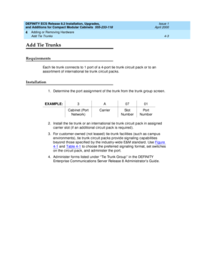 Page 175DEFINITY ECS Release 8.2 Installation, Upgrades, 
and Additions for Compact Modular Cabinets  555-233-118  Issue 1
April 2000
Adding or Removing Hardware 
4-3 Add Tie Trunks 
4
Add Tie Trunks
Requirements
Eac h tie trunk c onnec ts to 1 p ort of a 4-p ort tie trunk c irc uit pac k or to an 
assortment of international tie trunk c irc uit p ac ks.
Installation
1. Determine the p ort assig nment of the trunk from the trunk g roup  sc reen.
2. Install the tie trunk or an international tie trunk c irc uit p...