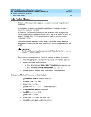 Page 178DEFINITY ECS Release 8.2 Installation, Upgrades, 
and Additions for Compact Modular Cabinets  555-233-118  Issue 1
April 2000
Adding or Removing Hardware 
4-6 Add Pooled Modem 
4
Add Pooled Modem
Modem pooling supports two types of conversion resources: integrated and 
combined. 
An integ rated  c onversion requires a Pooled  Mod em c irc uit p ac k for eac h 2 
c onversion resourc es p rovid ed.
A c omb ined  c onversion requires a p ort of a TN745B or TN2136 Dig ital Line 
c irc uit p ac k and  a p ort...