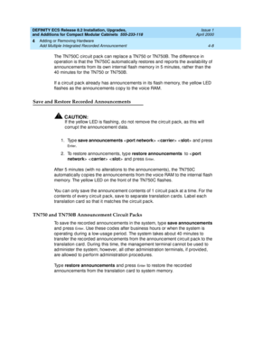 Page 180DEFINITY ECS Release 8.2 Installation, Upgrades, 
and Additions for Compact Modular Cabinets  555-233-118  Issue 1
April 2000
Adding or Removing Hardware 
4-8 Add Multiple Integrated Recorded Announcement 
4
The TN750C c irc uit p ac k c an rep lac e a TN750 or TN750B. The d ifferenc e in 
op eration is that the TN750C automatic ally restores and  rep orts the availab ility of 
announc ements from its own internal flash memory in 5 minutes, rather than the 
40 minutes for the TN750 or TN750B.
If a c irc...