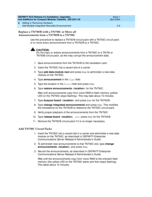 Page 181DEFINITY ECS Release 8.2 Installation, Upgrades, 
and Additions for Compact Modular Cabinets  555-233-118  Issue 1
April 2000
Adding or Removing Hardware 
4-9 Add Multiple Integrated Recorded Announcement 
4
Replace a TN750/B with a TN750C or Move all
Announcements from a TN750/B to a TN750C 
Use this p roc ed ure to replac e a TN750/B c irc uit p ac k with a TN750C c irc uit p ac k 
or to move every announc ement from a TN750/B to a TN750C.
!CAUTION:
Do not c op y or restore announc ements from a TN750C...