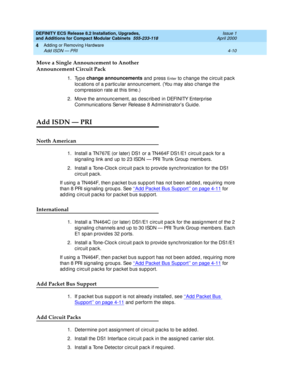 Page 182DEFINITY ECS Release 8.2 Installation, Upgrades, 
and Additions for Compact Modular Cabinets  555-233-118  Issue 1
April 2000
Adding or Removing Hardware 
4-10 Add ISDN — PRI 
4
Move a Single Announcement to Another 
Announcement Circuit Pack 
1. Type change announcements 
and 
press En t e r to c hang e the c irc uit pac k 
loc ations of a p artic ular announc ement. (You may also c hang e the 
c omp ression rate at this time.)
2. Move the announc ement, as desc rib ed  in DEFINITY Enterp rise 
Communic...