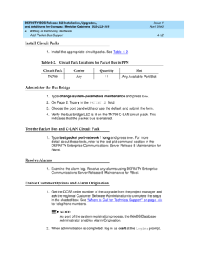 Page 184DEFINITY ECS Release 8.2 Installation, Upgrades, 
and Additions for Compact Modular Cabinets  555-233-118  Issue 1
April 2000
Adding or Removing Hardware 
4-12 Add Packet Bus Support 
4
Install Circuit Packs
1. Install the ap p rop riate c irc uit pac ks. See Table 4-2.
Administer the Bus Bridge
1. Type change system-parameters maintenance
 and press En t e r.
2. On Page 2, Type y
 in the PKTINT 2 
field .
3. Choose the p ort b and wid ths or use the d efault and  sub mit the form.
4. Verify the bus brid...