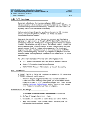 Page 187DEFINITY ECS Release 8.2 Installation, Upgrades, 
and Additions for Compact Modular Cabinets  555-233-118  Issue 1
April 2000
Adding or Removing Hardware 
4-15 Add DCS Interface 
4
Add DCS Interface
Systems in a Distrib uted  Communic ations System (DCS) network are 
interc onnec ted b y b oth tie trunks (for voic e c ommunic ations) and  d ata links (for 
c ontrol and  transp arent feature information). These d ata links, also c alled  DCS 
sig naling  links, supp ort the feature transp arenc y....