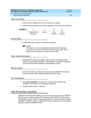 Page 190DEFINITY ECS Release 8.2 Installation, Upgrades, 
and Additions for Compact Modular Cabinets  555-233-118  Issue 1
April 2000
Adding or Removing Hardware 
4-18 Add IP Interface Assembly 
4
Add Circuit Packs
1. Determine port assig nment of c irc uit p ac ks to be ad d ed .
2. Install the ap p rop riate c irc uit pac ks in assigned  c ab inet slot (as req uired ).
Install Cables
1. Install c ab les from c ab inet to the MDF as req uired .
NOTE:
BRI req uires a 12-p ort b ac kp lane c ab le terminator (b...