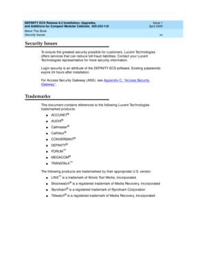 Page 20DEFINITY ECS Release 8.2 Installation, Upgrades, 
and Additions for Compact Modular Cabinets  555-233-118  Issue 1
April 2000
About This Book 
xx Security Issues 
Security Issues
To ensure the greatest sec urity p ossib le for c ustomers, Luc ent Tec hnolog ies 
offers servic es that c an red uc e toll-fraud  liab ilities. Contac t your Luc ent 
Tec hnolog ies rep resentative for more sec urity information. 
Log in sec urity is an attrib ute of the DEFINITY ECS software. Existing  p assword s 
exp ire 24...