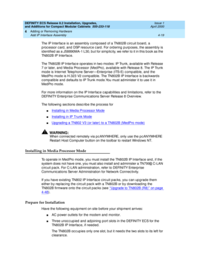 Page 191DEFINITY ECS Release 8.2 Installation, Upgrades, 
and Additions for Compact Modular Cabinets  555-233-118  Issue 1
April 2000
Adding or Removing Hardware 
4-19 Add IP Interface Assembly 
4
The IP Interfac e is an assemb ly c omp osed  of a TN802B c irc uit b oard, a 
p roc essor c ard , and DSP resourc e c ard . For ord ering  p urp oses, the assemb ly is 
id entified  as a J58890MA-1 L30, b ut for simp lic ity, we refer to it in this b ook as the 
TN802B IP Interfac e.
The TN802B IP Interfac e op erates...