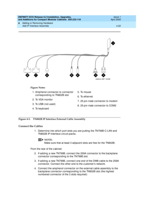 Page 194DEFINITY ECS Release 8.2 Installation, Upgrades, 
and Additions for Compact Modular Cabinets  555-233-118  Issue 1
April 2000
Adding or Removing Hardware 
4-22 Add IP Interface Assembly 
4
Figure 4-3. TN802B IP Interface External Cable Assembly
Connect the Cables
1. Determine into whic h p ort slots you are p utting the TN799B C-LAN and  
TN802B IP Interfac e c irc uit p ac ks.
NOTE:
Make sure that at least 3 ad jac ent slots are free for the TN802B.
From the rear of the c ab inet:
2. If add ing  a new...