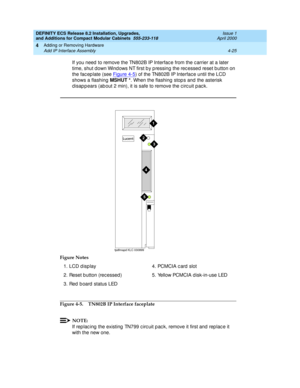 Page 197DEFINITY ECS Release 8.2 Installation, Upgrades, 
and Additions for Compact Modular Cabinets  555-233-118  Issue 1
April 2000
Adding or Removing Hardware 
4-25 Add IP Interface Assembly 
4
If you need  to remove the TN802B IP Interfac e from the c arrier at a later 
time, shut down Wind ows NT first b y p ressing the rec essed reset button on 
the fac ep late (see Figure 4-5
) of the TN802B IP Interfac e until the LCD 
shows a flashing MSHUT *
. When the flashing  stop s and  the asterisk 
d isap p ears...