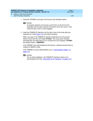 Page 198DEFINITY ECS Release 8.2 Installation, Upgrades, 
and Additions for Compact Modular Cabinets  555-233-118  Issue 1
April 2000
Adding or Removing Hardware 
4-26 Add IP Interface Assembly 
4
1. Insert the TN799B c irc uit p ac k into the p ort slot id entified  earlier.
NOTE:
To p rop erly seat the c irc uit p ac k, p ush firmly on the front of the 
fac ep late until the latc h reac hes the bottom rail of the c arrier. Then 
c lose the latc h until it is fully eng ag ed .
2. Insert the TN802B IP Interfac e...