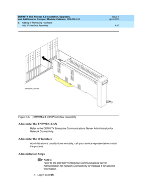 Page 199DEFINITY ECS Release 8.2 Installation, Upgrades, 
and Additions for Compact Modular Cabinets  555-233-118  Issue 1
April 2000
Adding or Removing Hardware 
4-27 Add IP Interface Assembly 
4
Figure 4-6. J58890MA-1 L30
 IP Interface Assembly
Administer the TN799B C-LAN
Refer to the DEFINITY Enterp rise Communic ations Server Ad ministration for 
Network Connec tivity.
Administer the IP Interface
Ad ministration is usually d one remotely; c all your servic e rep resentative to start 
the process....