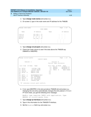 Page 200DEFINITY ECS Release 8.2 Installation, Upgrades, 
and Additions for Compact Modular Cabinets  555-233-118  Issue 1
April 2000
Adding or Removing Hardware 
4-28 Add IP Interface Assembly 
4
2. Type change node-names
 and  p ress En te r.
3. On sc reen 2, typ e in the node name and  IP add ress for the TN802B.
4. Type change circuit-pack
 and  p ress 
En te r.
5. Chec k the Cod e c olumn to see if the slots ab ove the TN802B say 
DSMAPD or MEDPRO.
.
6. If not, typ e MEDPRO in the slot just ab ove TN802B...